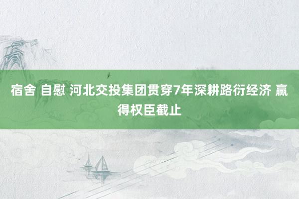 宿舍 自慰 河北交投集团贯穿7年深耕路衍经济 赢得权臣截止