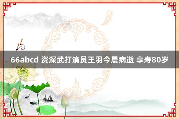 66abcd 资深武打演员王羽今晨病逝 享寿80岁