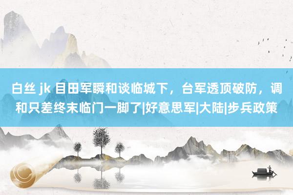 白丝 jk 目田军瞬和谈临城下，台军透顶破防，调和只差终末临门一脚了|好意思军|大陆|步兵政策