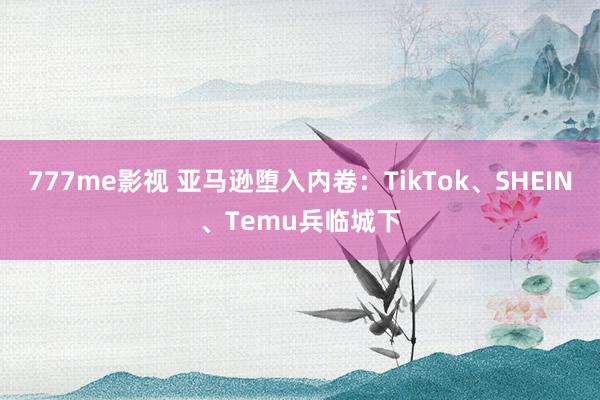 777me影视 亚马逊堕入内卷：TikTok、SHEIN、Temu兵临城下