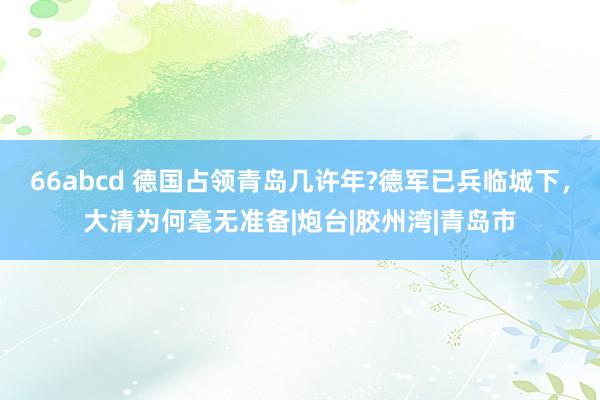 66abcd 德国占领青岛几许年?德军已兵临城下，大清为何毫无准备|炮台|胶州湾|青岛市