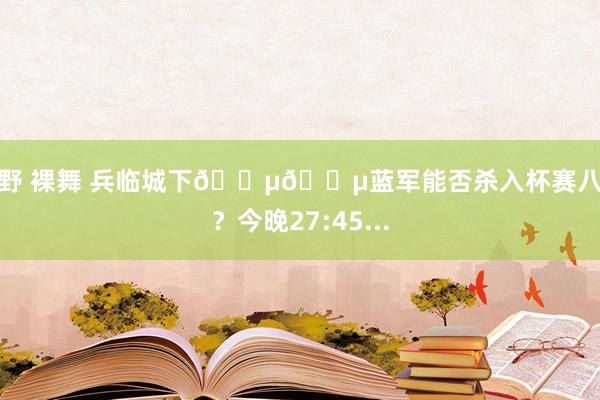 清野 裸舞 兵临城下🔵🔵蓝军能否杀入杯赛八强？今晚27:45...