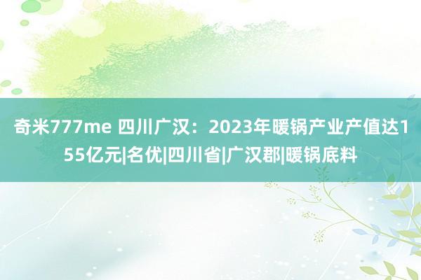 奇米777me 四川广汉：2023年暖锅产业产值达155亿元|名优|四川省|广汉郡|暖锅底料