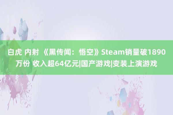 白虎 内射 《黑传闻：悟空》Steam销量破1890万份 收入超64亿元|国产游戏|变装上演游戏