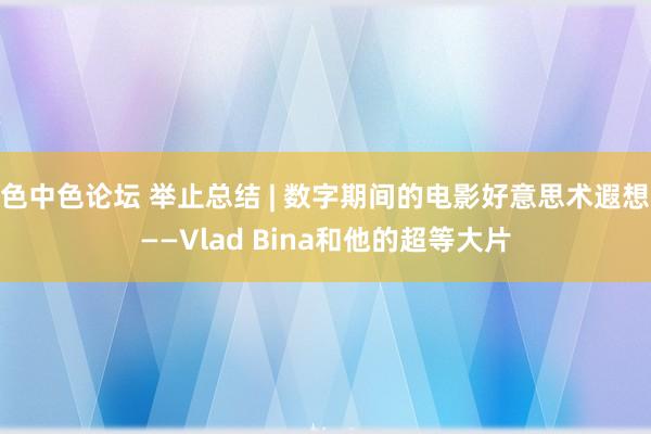 色中色论坛 举止总结 | 数字期间的电影好意思术遐想——Vlad Bina和他的超等大片