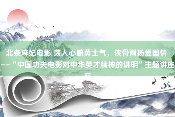 北条麻妃电影 荡人心腑勇士气，侠骨阐扬爱国情 ——“中国功夫电影对中华英才精神的讲明”主题讲座