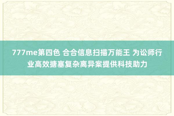 777me第四色 合合信息扫描万能王 为讼师行业高效搪塞复杂离异案提供科技助力