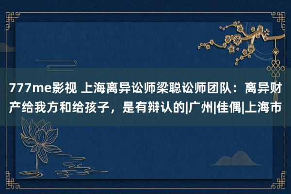 777me影视 上海离异讼师梁聪讼师团队：离异财产给我方和给孩子，是有辩认的|广州|佳偶|上海市