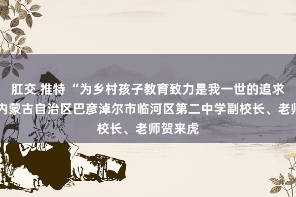 肛交 推特 “为乡村孩子教育致力是我一世的追求”——记内蒙古自治区巴彦淖尔市临河区第二中学副校长、老师贺来虎