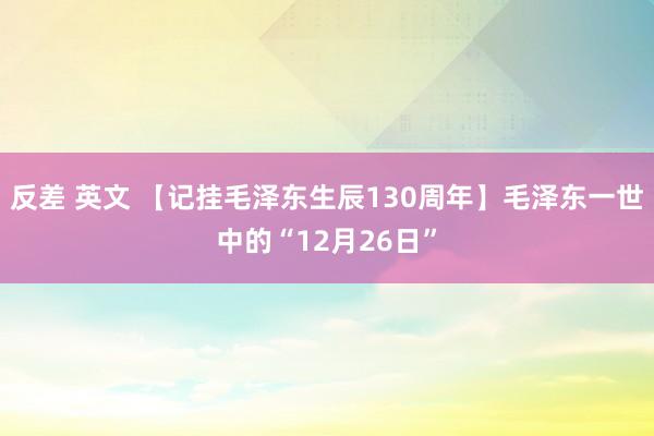 反差 英文 【记挂毛泽东生辰130周年】毛泽东一世中的“12月26日”