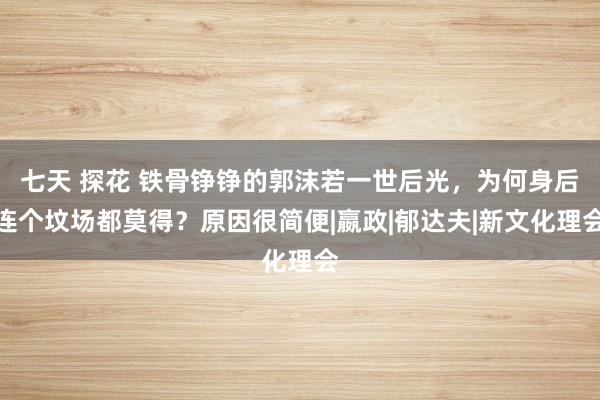 七天 探花 铁骨铮铮的郭沫若一世后光，为何身后连个坟场都莫得？原因很简便|嬴政|郁达夫|新文化理会