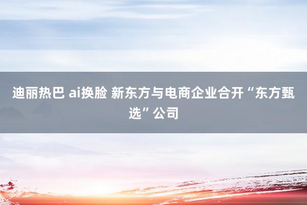 迪丽热巴 ai换脸 新东方与电商企业合开“东方甄选”公司