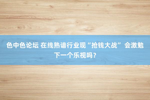 色中色论坛 在线熟谙行业现“抢钱大战” 会激勉下一个乐视吗？