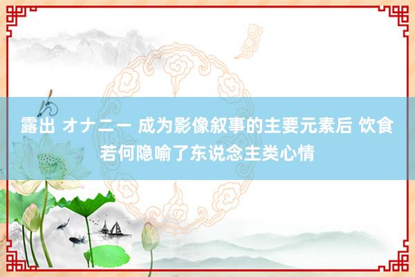 露出 オナニー 成为影像叙事的主要元素后 饮食若何隐喻了东说念主类心情