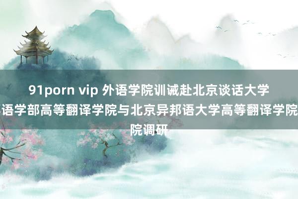 91porn vip 外语学院训诫赴北京谈话大学异邦语学部高等翻译学院与北京异邦语大学高等翻译学院调研