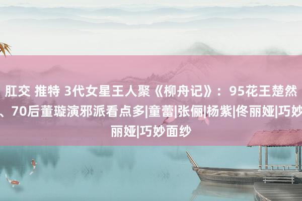 肛交 推特 3代女星王人聚《柳舟记》：95花王楚然惊艳、70后董璇演邪派看点多|童蕾|张俪|杨紫|佟丽娅|巧妙面纱